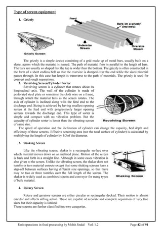 Unit operations in food processing by Mohit Jindal Vol. 1.2 Page 42 of 91
Type of screen equipment
1. Grizzly
The grizzly is a simple device consisting of a grid made up of metal bars, usually built on a
slope, across which the material is passed. The path of material flow is parallel to the length of bars.
The bars are usually so shaped that the top is wider than the bottom. The grizzly is often constructed in
the form of a short endless belt so that the oversize is dumped over the end while the sized material
passes through. In this case bar length is transverse to the path of materials. The grizzly is used for
coarsest and rough separations.
2. Revolving Screen/Cylinder Sorter
Revolving screen is a cylinder that rotates about its
longitudinal axis. The wall of the cylinder is made of
perforated steel plate or sometime the cloth wire on a frame,
through which the material falls as the screen rotates. The
axis of cylinder is inclined along with the feed end to the
discharge end. Sizing is achieved by having smallest opening
screen at the feed end with progressively larger opening
screens towards the discharge end. This type of sorter is
simple and compact with no vibration problem. But the
capacity of cylinder sorter is lesser than the vibrating screen
of same size.
The speed of operation and the inclination of cylinder can change the capacity, bed depth and
efficiency of these screens. Effective screening area (not the total surface of cylinder) is calculated by
multiplying the length of cylinder by 1/3 of the diameter.
3. Shaking Screen
Like the vibrating screen, shaker is a rectangular surface over
which material moves down on an inclined plane. Motion of the screen
is back and forth in a straight line. Although in some cases vibration is
also given to the screen. Unlike the vibrating screen, the shaker does not
tumble or turn material enroute except that some shaking screens have a
step-off between surfaces having different size openings, so that there
may be two or three tumbles over the full length of the screen. The
shaker is widely used as combined screen and conveyor for many types
of bulk material.
4. Rotary Screen
Rotary and gyratory screens are either circular or rectangular decked. Their motion is almost
circular and affects sifting action. These are capable of accurate and complete separation of very fine
sizes but their capacity is limited.
These screens are further classified into two categories.
 