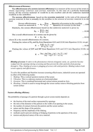 Unit operations in food processing by Mohit Jindal Vol. 1.2 Page 45 of 91
Blinding of screen: It refers to the phenomenon wherein elongated, sticky, etc. particles become
wedged into the openings during screening and thus prevent the other particles from passing
through it. Thus, binding of screen is plugging of screen with solid particles. Binding reduces both
screen capacity and effectiveness.
To solve this problem and therefore increase screening effectiveness, industrial screen are operated
in either of the following modes:
1. Shaking: This a vertical up-down motion of the screen
2. Vibration: This is a sideways motion on a horizontal plane
3. Gyration: This is combined horizontal and vertical motion around an Axis.
4. Brushing: A brush is used to sweep through the screen surface remove blocking particles from
screen surface
Factors affecting efficiency
The probability of passage of a particle through a given screen mainly depends on
 the fraction of the total surface represented by openings
 the ratio of the diameter of the particle to the width of an opening in the screen,
 the number of contacts between the particle and the screen surface.
 nature and the shape of the particles,
 frequency and the amplitude of the shaking,
 methods used to prevent sticking or bridging of particles in the apertures of the sieve
 tension and physical nature of the sieve material.
 
