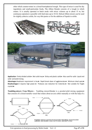 Unit operations in food processing by Mohit Jindal Vol. 1.2 Page 47 of 91
other which counter-rotate in a closed hemispherical trough. This type of mixer is used for dry
ingredients and small-particulate foods. The ribbon blender consists of a trough in which
rotates. It is usually operated in batch mode with mixer volumes up to about 15 m, but
continuous operation is possible with feed rates up to 10 t/h. Helical ribbon mixers can be used
for slightly cohesive solids, for very thin pastes or for the addition of liquids to solids.
Application- Finely divided solids Wet solid mass Sticky and plastic solids Also used for solid- Liquid and
solid- semisolid mixing.
Advantages-Headroom requirement is less Rapid break down of agglomerates Minimum dead spots
Disadvantages-It requires high power. Produces size reduction for materials. Not suitable for fragile
crystals
Tumbling mixers / Cone Mixers: - Tumbling mixers/blender is a powder/solid mixing equipment
that consists of a closed metallic vessel that rotates about an axis either manually or with the help of a
 