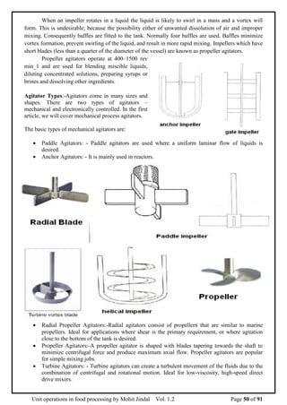 Unit operations in food processing by Mohit Jindal Vol. 1.2 Page 50 of 91
When an impeller rotates in a liquid the liquid is likely to swirl in a mass and a vortex will
form. This is undesirable; because the possibility either of unwanted dissolution of air and improper
mixing. Consequently baffles are fitted to the tank. Normally four baffles are used. Baffles minimize
vortex formation, prevent swirling of the liquid, and result in more rapid mixing. Impellers which have
short blades (less than a quarter of the diameter of the vessel) are known as propeller agitators.
Propeller agitators operate at 400–1500 rev
min_1 and are used for blending miscible liquids,
diluting concentrated solutions, preparing syrups or
brines and dissolving other ingredients.
Agitator Types:-Agitators come in many sizes and
shapes. There are two types of agitators –
mechanical and electronically controlled. In the first
article, we will cover mechanical process agitators.
The basic types of mechanical agitators are:
 Paddle Agitators: - Paddle agitators are used where a uniform laminar flow of liquids is
desired.
 Anchor Agitators: - It is mainly used in reactors.
 Radial Propeller Agitators:-Radial agitators consist of propellers that are similar to marine
propellers. Ideal for applications where shear is the primary requirement, or where agitation
close to the bottom of the tank is desired.
 Propeller Agitators:-A propeller agitator is shaped with blades tapering towards the shaft to
minimize centrifugal force and produce maximum axial flow. Propeller agitators are popular
for simple mixing jobs.
 Turbine Agitators: - Turbine agitators can create a turbulent movement of the fluids due to the
combination of centrifugal and rotational motion. Ideal for low-viscosity, high-speed direct
drive mixers.
 