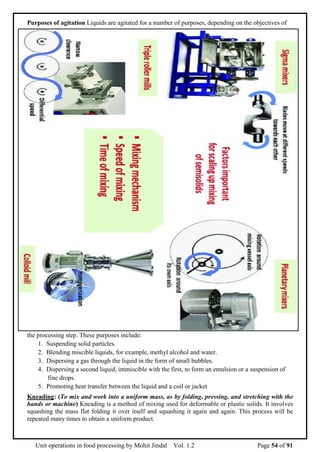 Unit operations in food processing by Mohit Jindal Vol. 1.2 Page 54 of 91
Purposes of agitation Liquids are agitated for a number of purposes, depending on the objectives of
the processing step. These purposes include:
1. Suspending solid particles.
2. Blending miscible liquids, for example, methyl alcohol and water.
3. Dispersing a gas through the liquid in the form of small bubbles.
4. Dispersing a second liquid, immiscible with the first, to form an emulsion or a suspension of
fine drops.
5. Promoting heat transfer between the liquid and a coil or jacket
Kneading: (To mix and work into a uniform mass, as by folding, pressing, and stretching with the
hands or machine) Kneading is a method of mixing used for deformable or plastic solids. It involves
squashing the mass flat folding it over itself and squashing it again and again. This process will be
repeated many times to obtain a uniform product.
 