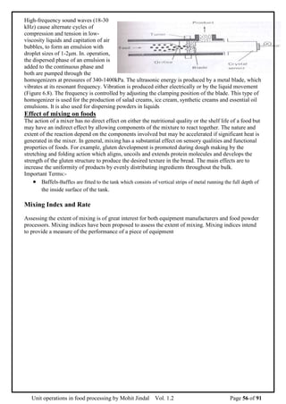 Unit operations in food processing by Mohit Jindal Vol. 1.2 Page 56 of 91
High-frequency sound waves (18-30
kHz) cause alternate cycles of
compression and tension in low-
viscosity liquids and capitation of air
bubbles, to form an emulsion with
droplet sizes of 1-2μm. In. operation,
the dispersed phase of an emulsion is
added to the continuous phase and
both are pumped through the
homogenizers at pressures of 340-1400kPa. The ultrasonic energy is produced by a metal blade, which
vibrates at its resonant frequency. Vibration is produced either electrically or by the liquid movement
(Figure 6.8). The frequency is controlled by adjusting the clamping position of the blade. This type of
homogenizer is used for the production of salad creams, ice cream, synthetic creams and essential oil
emulsions. It is also used for dispersing powders in liquids
Effect of mixing on foods
The action of a mixer has no direct effect on either the nutritional quality or the shelf life of a food but
may have an indirect effect by allowing components of the mixture to react together. The nature and
extent of the reaction depend on the components involved but may be accelerated if significant heat is
generated in the mixer. In general, mixing has a substantial effect on sensory qualities and functional
properties of foods. For example, gluten development is promoted during dough making by the
stretching and folding action which aligns, uncoils and extends protein molecules and develops the
strength of the gluten structure to produce the desired texture in the bread. The main effects are to
increase the uniformity of products by evenly distributing ingredients throughout the bulk.
Important Terms:-
 Baffels-Baffles are fitted to the tank which consists of vertical strips of metal running the full depth of
the inside surface of the tank.
Mixing Index and Rate
Assessing the extent of mixing is of great interest for both equipment manufacturers and food powder
processors. Mixing indices have been proposed to assess the extent of mixing. Mixing indices intend
to provide a measure of the performance of a piece of equipment
 