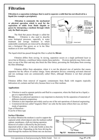 Unit operations in food processing by Mohit Jindal Vol. 1.2 Page 57 of 91
Filtration
Filtration is a separation technique that is used to separate a solid that has not dissolved in a
liquid (for example a precipitate).
Filtration is commonly the mechanical
or physical operation which is used for the
separation of solids from fluids (liquids or
gases) by interposing a medium through which
only the fluid can pass.
The fluid that passes through is called the
filtrate. Filtration is also used to describe
some biological processes, especially in water
treatment and sewage treatment in which
undesirable constituents are removed by absorption
into a biological film grown on or in the filter
medium as in slow sand filtration.
The liquid which has passed through the filter is called the filtrate
Filtration differs from sieving. In sieving, separation occurs at a single perforated layer (a
sieve) but in filtration, a multilayer lattice retains those particles. Oversize particles may form a cake
layer on top of the filter and may also block the filter lattice, preventing the fluid phase from crossing
the filter (blinding).
Filtration differs from adsorption, where it is not the physical size of particles that causes
separation but the effects of surface charge. Some adsorption devices containing activated charcoal
and ion exchange resin are commercially called filters, although filtration is not their principal
function.
Filtration differs from removal of magnetic contaminants from fluids with magnets (typically
lubrication oil, coolants and fuel oils), because there is no filter medium.
Applications
 Filtration is used to separate particles and fluid in a suspension, where the fluid can be a liquid, a
gas or a supercritical fluid.
 Filtration, as a physical operation is very important in chemistry for the separation of materials of
different chemical composition.
 Filtration is also important and widely used as one of the unit operations of chemical engineering.
 Commercial devices called "magnetic filters" are sold, but the name reflects their use, not their
mode of operation.
Type of filteration:-
It can be of three type
Surface Filtration:
In surface filtration the medium is used to support the
captured solids which deposit onto the medium (called
septum, membranes, cloth etc) during operation.
Removal of solids is effected by the previously
deposited solids or cake. As the cake builds so does the
resistance to flow. Depending on the force driving the
fluid through the medium the filtrate rate can decrease
 