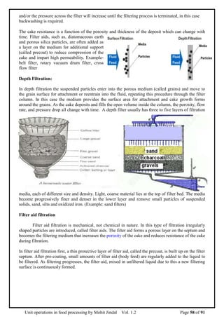 Unit operations in food processing by Mohit Jindal Vol. 1.2 Page 58 of 91
and/or the pressure across the filter will increase until the filtering process is terminated, in this case
backwashing is required.
The cake resistance is a function of the porosity and thickness of the deposit which can change with
time. Filter aids, such as, diatomaceous earth
and porous silica particles, are often added as
a layer on the medium for additional support
(called precoat) to reduce compression of the
cake and impart high permeability. Example-
belt filter, rotary vacuum drum filter, cross
flow filter
Depth Filtration:
In depth filtration the suspended particles enter into the porous medium (called grains) and move to
the grain surface for attachment or reentrain into the fluid, repeating this procedure through the filter
column. In this case the medium provides the surface area for attachment and cake growth forms
around the grains. As the cake deposits and fills the open volume inside the column, the porosity, flow
rate, and pressure drop all change with time. A depth filter usually has three to five layers of filtration
media, each of different size and density. Light, coarse material lies at the top of filter bed. The media
become progressively finer and denser in the lower layer and remove small particles of suspended
solids, sand, silts and oxidized iron. (Example: sand filters)
Filter aid filtration
Filter aid filtration is mechanical, not chemical in nature. In this type of filtration irregularly
shaped particles are introduced, called filter aids. The filter aid forms a porous layer on the septum and
becomes the filtering medium that increases the porosity of the cake and reduces resistance of the cake
during filtration.
In filter aid filtration first, a thin protective layer of filter aid, called the precoat, is built up on the filter
septum. After pre-coating, small amounts of filter aid (body feed) are regularly added to the liquid to
be filtered. As filtering progresses, the filter aid, mixed in unfiltered liquid due to this a new filtering
surface is continuously formed.
 