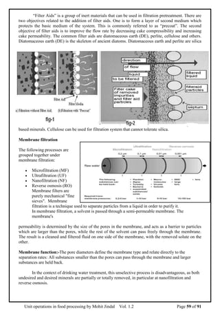 Unit operations in food processing by Mohit Jindal Vol. 1.2 Page 59 of 91
“Filter Aids” is a group of inert materials that can be used in filtration pretreatment. There are
two objectives related to the addition of filter aids. One is to form a layer of second medium which
protects the basic medium of the system. This is commonly referred to as “precoat”. The second
objective of filter aids is to improve the flow rate by decreasing cake compressibility and increasing
cake permeability. The common filter aids are diatomaceous earth (DE), perlite, cellulose and others.
Diatomaceous earth (DE) is the skeleton of ancient diatoms. Diatomaceous earth and perlite are silica
based minerals. Cellulose can be used for filtration system that cannot tolerate silica.
Membrane filtration
The following processes are
grouped together under
membrane filtration:
 Microfiltration (MF)
 Ultrafiltration (UF)
 Nanofiltration (NF)
 Reverse osmosis (RO)
Membrane filters are
purely mechanical "fine
sieves". Membrane
filtration is a technique used to separate particles from a liquid in order to purify it.
In membrane filtration, a solvent is passed through a semi-permeable membrane. The
membrane's
permeability is determined by the size of the pores in the membrane, and acts as a barrier to particles
which are larger than the pores, while the rest of the solvent can pass freely through the membrane.
The result is a cleaned and filtered fluid on one side of the membrane, with the removed solute on the
other.
Membrane function:-The pore diameters define the membrane type and relate directly to the
separation rates: All substances smaller than the pores can pass through the membrane and larger
substances are held back.
In the context of drinking water treatment, this unselective process is disadvantageous, as both
undesired and desired minerals are partially or totally removed, in particular at nanofiltration and
reverse osmosis.
 