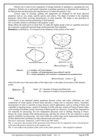Unit operations in food processing by Mohit Jindal Vol. 1.2 Page 6 of 91
Particle size is used in sieve separation of foreign materials or grading (i.e., grouping into size
categories). Particle size is particularly important in grinding operations to determine the condition of
the final product and determines the required power to reduce the particle’s size.
Various types of cleaning, grading and equipments are designed on the basic physical
properties such as size, shape, specific gravity and colures. The shape of product is the important
parameter which effect covering characteristics of solid materials. The shape is also procedure in
calculation of various cooling and heating of food material.
Size is actually related or correlated to the property weight.
Shape affects the grade given to fresh fruit. To make the highest grade a fruit or vegetable must have
the commonly recognized expected shape of that particular fruit/vegetable.
Roundness, as defined as, “is a measure of the sharpness of the corners of the solid.”
where R in this case is the mean radius of the object and r is the radius of curvature of the sharpest
corner.
where: Di = diameter of largest inscribed circle
Dc = diameter of smallest circumscribed circle
Colour
Color is an important quality parameter because colour and colour uniformity are vital
components of visual quality of fresh foods and play a major role in consumer choice. Automatic
measurement of color is essential in many process control applications, such as sorting of fruits and
vegetables in packing houses, control of roasting of coffee and nuts, control of frying of potato chips,
oven toasting of breakfast cereals, browning of baked goods etc. However, it may be less important in
raw materials for processing. For low temperature processes such as chilling, freezing or freeze-
drying, the colour changes little during processing, and thus the colour of the raw material is a good
guide to suitability for processing. Any color within the visible range can be represented with the help
of three dimensional coordinates (or three-dimensional color space) L,a,b.
The axis L represents ‘luminosity’ with 0=black and 100=white.
The ‘a ’axis gives the position of the measured color between the two opponent colors red and green,
with red at the positive and green at the negative end.
The ‘b’ axis reflects the position of the color in the yellow (positive) – blue (negative) channel.
 