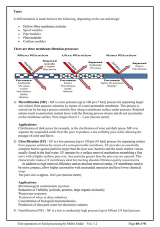 Unit operations in food processing by Mohit Jindal Vol. 1.2 Page 60 of 91
Types
A differentiation is made between the following, depending on the use and design:
 Hollow-fibre membrane modules
 Spiral modules
 Pipe modules
 Plate modules
 Cushion modules
There are three membrane filtration processes:
1) Microfiltration [MF] - MF is a low pressure [up to 100 psi (7 bar)] process for separating larger
size solutes from aqueous solutions by means of a semi-permeable membrane. This process is
carried out by having a process solution flow along a membrane surface under pressure. Retained
solutes (such as particulate matter) leave with the flowing process stream and do not accumulate
on the membrane surface. Pore ranges from 0.1 - 3 µm (micron meter).
Applications:
Clarification of dark juices for example, in the clarification of wine and dark juices, MF is to
separate the suspended solids from the juice to produce a low turbidity juice while allowing the
passage of color and flavor.
2) Ultra filtration [UF] - UF is a low pressure [up to 150 psi (10 bar)] process for separating solutes
from aqueous solutions by means of a semi-permeable membrane. UF provides an essentially
complete barrier against particles larger than the pore size, bacteria and the much smaller viruses
usually found in the feed water. UF operates by a surface removal mechanism resembling a fine
sieve with a highly uniform pore size. Any particles greater than the pore size are rejected. This
characteristic makes UF membranes ideal for meeting absolute filtration quality requirements.
In addition to high removal efficiency and an absolute removal rating, UF membranes tend to
be more compact, allow higher automation with unattended operation and have lower chemical
usage.
The pore size is approx. 0.02 µm (micron meter).
Applications:
Microbiological contaminants rejection
Reduction of Turbidity [colloids, proteins, large organic molecule]
Wastewater treatment
Treatment of whey in dairy industries
Concentration of biological macromolecules.
Production of ultra pure water for electronics industry
3) Nanofiltration [NF] – NF is a low to moderately high pressure [up to 450 psi (31 bar)] process.
 