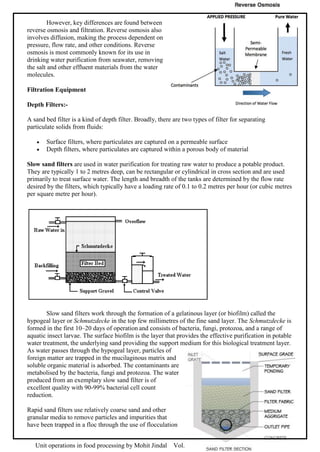 Unit operations in food processing by Mohit Jindal Vol. 1.2 Page 62 of 91
However, key differences are found between
reverse osmosis and filtration. Reverse osmosis also
involves diffusion, making the process dependent on
pressure, flow rate, and other conditions. Reverse
osmosis is most commonly known for its use in
drinking water purification from seawater, removing
the salt and other effluent materials from the water
molecules.
Filtration Equipment
Depth Filters:-
A sand bed filter is a kind of depth filter. Broadly, there are two types of filter for separating
particulate solids from fluids:
 Surface filters, where particulates are captured on a permeable surface
 Depth filters, where particulates are captured within a porous body of material
Slow sand filters are used in water purification for treating raw water to produce a potable product.
They are typically 1 to 2 metres deep, can be rectangular or cylindrical in cross section and are used
primarily to treat surface water. The length and breadth of the tanks are determined by the flow rate
desired by the filters, which typically have a loading rate of 0.1 to 0.2 metres per hour (or cubic metres
per square metre per hour).
Slow sand filters work through the formation of a gelatinous layer (or biofilm) called the
hypogeal layer or Schmutzdecke in the top few millimetres of the fine sand layer. The Schmutzdecke is
formed in the first 10–20 days of operation and consists of bacteria, fungi, protozoa, and a range of
aquatic insect larvae. The surface biofilm is the layer that provides the effective purification in potable
water treatment, the underlying sand providing the support medium for this biological treatment layer.
As water passes through the hypogeal layer, particles of
foreign matter are trapped in the mucilaginous matrix and
soluble organic material is adsorbed. The contaminants are
metabolised by the bacteria, fungi and protozoa. The water
produced from an exemplary slow sand filter is of
excellent quality with 90-99% bacterial cell count
reduction.
Rapid sand filters use relatively coarse sand and other
granular media to remove particles and impurities that
have been trapped in a floc through the use of flocculation
 