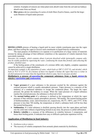 Unit operations in food processing by Mohit Jindal Vol. 1.2 Page 66 of 91
solution. Examples of osmosis are when plant roots absorb water from the soil and our kidneys
absorb water from our blood.
 filter press-a device consisting of a series of cloth filters fixed to frames, used for the large-
scale filtration of liquid under pressure

DISTILLATION, process of heating a liquid until its more volatile constituents pass into the vapor
phase, and then cooling the vapor to recover such constituents in liquid form by condensation
The main purpose of distillation is to separate or to purification of a large variety of materials
mixture by taking advantage of their different volatilities or the separation of volatile materials from
nonvolatile materials.
Seawater, for example, which contains about 4 percent dissolved solids (principally common salt),
may be readily purified by vaporizing the water, condensing the steam thus formed, and collecting the
product, distilled water.
If the boiling points of the constituents of a mixture differ only slightly, complete separation
cannot be achieved in a single distillation.
An important example is the separation of water, which boils at 100° C (212° F), and alcohol, which
boils at 78.5° C (173° F). If a mixture of these two liquids is boiled, the vapor that rises is richer in
alcohol and poorer in water than the liquid from which it came, but it is not pure alcohol.
Distillation is a process of separating the component substances from a liquid mixture by
selective vaporization and condensation.
 Vapor pressure of a pure substance is the pressure exerted by the substance against the
external pressure which is usually atmospheric pressure. Vapor pressure is a measure of the
tendency of a condensed substance to escape the condensed phase. The larger the vapor
pressure, the greater the tendency to escape. When the vapor pressure of a liquid substance
reaches the external pressure, the substance is observed to boil.
 The normal boiling point of a substance is defined as the temperature at which the vapor
pressure of that substance equals atmospheric pressure, 760 mmHg. The normal boiling points
of dichloromethane, water, and d-limonene are, respectively, 40.2°C, 100°C, and 175°C. If the
pressure is less than 760 mmHg, the temperature at which a substance boils will be less than
the normal boiling point.
 Sublimation. If a solid substance is distilled, passing directly into the vapor phase and back
into the solid state without a liquid being formed at any time, the process is called sublimation.
 Relative volatility is a measure of the differences in volatility between 2 components, and
hence their boiling points. It indicates how easy or difficult a particular separation will be.
Application of Distillation in food industry
1. Distillation in flavor industry
 The recovery of volatile components from aromatic plants materials by distillation.
 