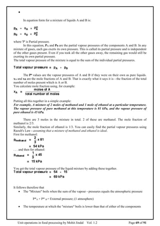 Unit operations in food processing by Mohit Jindal Vol. 1.2 Page 69 of 91

In equation form for a mixture of liquids A and B is:
where 'P' is Partial pressure.
In this equation, PA and PB are the partial vapour pressures of the components A and B. In any
mixture of gases, each gas exerts its own pressure. This is called its partial pressure and is independent
of the other gases present. Even if you took all the other gases away, the remaining gas would still be
exerting its own partial pressure.
The total vapour pressure of the mixture is equal to the sum of the individual partial pressures.
The Po values are the vapour pressures of A and B if they were on their own as pure liquids.
xA and xB are the mole fractions of A and B. That is exactly what it says it is - the fraction of the total
number of moles present which is A or B.
You calculate mole fraction using, for example:
Putting all this together in a simple example:
For example, A mixture of 2 moles of methanol and 1 mole of ethanol at a particular temperature.
The vapour pressure of pure methanol at this temperature is 81 kPa, and the vapour pressure of
pure ethanol is 45 kPa.
There are 3 moles in the mixture in total. 2 of these are methanol. The mole fraction of
methanol is 2/3.
Similarly, the mole fraction of ethanol is 1/3. You can easily find the partial vapour pressures using
Raoult's Law - assuming that a mixture of methanol and ethanol is ideal.
First for methanol:
. . . and then for ethanol:
You get the total vapour pressure of the liquid mixture by adding these together.
It follows therefore that
 The "Mixture" boils when the sum of the vapour - pressures equals the atmospheric pressure
P*A + P* B = External pressure; (1 atmosphere)
 The temperature at which the "mixture" boils is lower than that of either of the components
 