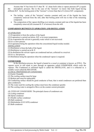 Unit operations in food processing by Mohit Jindal Vol. 1.2 Page 70 of 91
Assume that 'A' has lower B. P. than 'B'. ‘A’ alone boils when it vapour pressure (P*A) equals
the atmospheric pressure. But in the case of the "mixture" we know that both liquid having
different B.P. So the boiling point of the "mixture" is lower than that of A (lower B.P. component).
 The boiling - point of the "mixture" remains constant until one of the liquids has been
completely removed from the still, after that boiling point will rise to that of the remaining
component.
 The composition of the vapour distilling over remains constant until one of the liquids has been
completely removed (till constant B. P. of mixture) from the still.
COMPARISON BETWEEN EVAPORATION AND DISTILLATION
EVAPORATION
(1) Evaporation is from the surface of the liquid.
(2) Evaporation is carried out below, B.P. or at room temperature.
(3) In evaporation the solvent is generally water which is not recovered.
(4) It is a slow process
(5) Evaporation being the operation when the concentrated liquid residue needed.
DISTILLATION
(1) Distillation is from the bulk of the liquid.
(2) Distillation is carried out at B. P.
(3) In distillation the solvent vapors are condensed and are, collected in a receiver.
(4) It is a. fast process.
(5) Distillation being the operation when the condensed vapour is required.
CONDENSERS
In the distillation process, the liquid is heated in a vessel or container is known .as STILL. The
vapours occur in still made to pass through an apparatus called CONDENSER which cools the
vapours. The Condensed or reformed liquid is called the DISTILLATE, and it is collected in. a
suitable vessel called the RECEIVER.
(I) IDEAL PROPERTIES OF CONDENSER:
(1) Easily Cleanable
(2) The cooling surface must be large
(3) Broken part must be replaceable.
(4) Condensing surface should be good conductor of heat, that is metal condensers are preferred than
glass condensers.
(5) The water used for cooling the surface must leave the condenser quickly
(6) The cooling water is arraiged to Move on the counter current principlet
(II) TYPES OF CONDENSERS: The principal classes of condensers are
(A) Liebig condenser
(B) Spiral condenser
(C) Double surface condenser
(D) Ball condenser
(E) Multitubular (LUCAS'S) condenser
(F) Bulb condenser
 