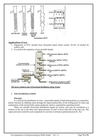 Unit operations in food processing by Mohit Jindal Vol. 1.2 Page 73 of 91
Applications (Uses):
1. Preparation of 95% Alcohol from fermented liquid which contain 10-14% of alcohol by
coffey's still.
2. It is used in the separation of two miscible liquids.
The most common type of fractional distillation (large Scale)
 STEAM DISTILLATION
Principle:
It is used for the distillation of water - immiscible liquids of high boiling points e.g. turpentine,
aniline; benzene by bubbling steam through the liquid (Immiscible), at the boiling point of water and
condensation of the mixed (both) vapour produced, which is separated by separating funnel.
When two miscible (Fractional distillation) liquids are mixed, each may be considered as a
solution of the one in the other and vapour-pressure of each is lower than that of the pure one. The
vapour pressure exerted by each component in a mixture is termed as partial pressure (PA, PB)
 