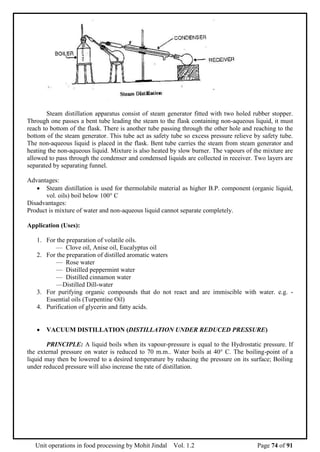 Unit operations in food processing by Mohit Jindal Vol. 1.2 Page 74 of 91
Steam distillation apparatus consist of steam generator fitted with two holed rubber stopper.
Through one passes a bent tube leading the steam to the flask containing non-aqueous liquid, it must
reach to bottom of the flask. There is another tube passing through the other hole and reaching to the
bottom of the steam generator. This tube act as safety tube so excess pressure relieve by safety tube.
The non-aqueous liquid is placed in the flask. Bent tube carries the steam from steam generator and
heating the non-aqueous liquid. Mixture is also heated by slow burner. The vapours of the mixture are
allowed to pass through the condenser and condensed liquids are collected in receiver. Two layers are
separated by separating funnel.
Advantages:
 Steam distillation is used for thermolabile material as higher B.P. component (organic liquid,
vol. oils) boil below 100° C
Disadvantages:
Product is mixture of water and non-aqueous liquid cannot separate completely.
Application (Uses):
1. For the preparation of volatile oils.
— Clove oil, Anise oil, Eucalyptus oil
2. For the preparation of distilled aromatic waters
— Rose water
— Distilled peppermint water
— Distilled cinnamon water
—Distilled Dill-water
3. For purifying organic compounds that do not react and are immiscible with water. e.g. -
Essential oils (Turpentine Oil)
4. Purification of glycerin and fatty acids.
 VACUUM DISTILLATION (DISTILLATION UNDER REDUCED PRESSURE)
PRINCIPLE: A liquid boils when its vapour-pressure is equal to the Hydrostatic pressure. If
the external pressure on water is reduced to 70 m.m.. Water boils at 40° C. The boiling-point of a
liquid may then be lowered to a desired temperature by reducing the pressure on its surface; Boiling
under reduced pressure will also increase the rate of distillation.
 