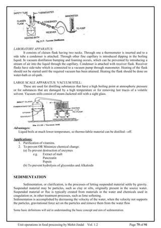Unit operations in food processing by Mohit Jindal Vol. 1.2 Page 75 of 91
LABORATORY APPARATUS:
It consists of claisen flask having two necks. Through one a thermometer is inserted and to a
side tube a condenser is attached. Through other fine capillary is introduced dipping in the boiling
liquid. In vacuum distillation bumping and foaming occurs, which can be prevented by introducing a
stream of air into the liquid through the capillary. Condenser is attached with receiver flask. Receiver
flasks have side-tube which is connected to a vacuum pump through manometer. Heating of the flask
should not be started until the required vacuum has been attained. Heating the flask should be done on
water-bath or oil-path.
LARGE SCALE APPARATUS: VACUUM STILL:
These are used for distilling substances that have a high boiling point at atmospheric pressure
or for substances that are damaged by a high temperature or for removing last traces of a volatile
solvent. Vacuum stills consist of steam-Jacketed still with a sight glass.
Advantages:
Liquid boils at much lower temperature, so thermo-labile material can be distilled - off.
Applications:
1. Purification of vitamins.
2. To prevent OR Minimize chemical change.
(a) To prevent destruction of enzymes
e.g. Extract of malt
Pancreatin
Pepsin
(b) To prevent hydrolysis of glycosides and Alkaloids
SEDIMENTATION
Sedimentation, or clarification, is the processes of letting suspended material settle by gravity.
Suspended material may be particles, such as clay or silts, originally present in the source water.
Suspended material or floc is typically created from materials in the water and chemicals used in
coagulation or, in other treatment processes, such as lime softening.
Sedimentation is accomplished by decreasing the velocity of the water, when the velocity not supports
the particles, gravitational force act on the particles and remove them from the water flow
Some basic definitions will aid in understanding the basic concept and aim of sedimentation.
 