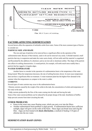 Unit operations in food processing by Mohit Jindal Vol. 1.2 Page 77 of 91
s
FACTORS AFFECTING SEDIMENTATION
Several factors affect the separation of settleable solids from water. Some of the more common types of factors
to consider are:
PARTICLE SIZE AND SHAPE
The size and type of particles to be removed have a significant effect on the operation of the
sedimentation tank. Because of their density, sand or silt can be removed very easily. Colloidal material, small
particles that stay in suspension and make the water seem cloudy, will not settle until the material is coagulated
and flocculated by the addition of a chemical, such as an iron salt or aluminum sulfate. The shape of the particle
also affects its settling characteristics. A round particle, for example, will settle much more readily than a
particle that has ragged or irregular edges.
WATER TEMPERATURE
Another factor to consider in the operation of a sedimentation basin is the temperature of the water
being treated. When the temperature decreases, the rate of settling becomes slower. In most cases temperature
does not have a significant effect on treatment. A water treatment plant has the highest flow demand in the
summer when the temperatures as compare to the water is colder
CURRENTS
Several types of water currents may occur in the sedimentation basin:
• Density currents caused by the weight of the solids in the tank, the concentration of solids and temperature of
the water in the tank.
• Eddy currents produced by the flow of the water coming into the tank and leaving the tank.
Some of the water current problems can be reduced by the proper design of the tank. Installation of baffles
helps prevent currents from short circuiting the tank.
OTHER PROBLEMS
 Gases in the water may cause floating scum, which can carry over into the filters.
 Another sedimentation basin problem is algal growth. If sedimentation basins have sufficient
sunlight, algae will grow on the walls of the basin. These algae can break loose and clog the
filter. Algae are best treated with shock chlorination, a method of feeding 5-10 ppm of
chlorine into the raw water.
SEDIMENTATION BASIN ZONES
 