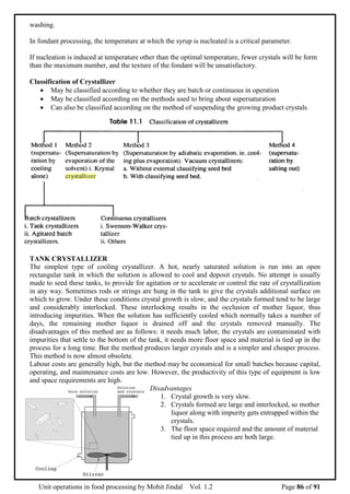 Unit operations in food processing by Mohit Jindal Vol. 1.2 Page 86 of 91
washing.
In fondant processing, the temperature at which the syrup is nucleated is a critical parameter.
If nucleation is induced at temperature other than the optimal temperature, fewer crystals will be form
than the maximum number, and the texture of the fondant will be unsatisfactory.
Classification of Crystallizer
 May be classified according to whether they are batch or continuous in operation
 May be classified according on the methods used to bring about supersaturation
 Can also be classified according on the method of suspending the growing product crystals
TANK CRYSTALLIZER
The simplest type of cooling crystallizer. A hot, nearly saturated solution is run into an open
rectangular tank in which the solution is allowed to cool and deposit crystals. No attempt is usually
made to seed these tanks, to provide for agitation or to accelerate or control the rate of crystallization
in any way. Sometimes rods or strings are hung in the tank to give the crystals additional surface on
which to grow. Under these conditions crystal growth is slow, and the crystals formed tend to be large
and considerably interlocked. These interlocking results in the occlusion of mother liquor, thus
introducing impurities. When the solution has sufficiently cooled which normally takes a number of
days, the remaining mother liquor is drained off and the crystals removed manually. The
disadvantages of this method are as follows: it needs much labor, the crystals are contaminated with
impurities that settle to the bottom of the tank, it needs more floor space and material is tied up in the
process for a long time. But the method produces larger crystals and is a simpler and cheaper process.
This method is now almost obsolete.
Labour costs are generally high, but the method may be economical for small batches because capital,
operating, and maintenance costs are low. However, the productivity of this type of equipment is low
and space requirements are high.
Disadvantages
1. Crystal growth is very slow.
2. Crystals formed are large and interlocked, so mother
liquor along with impurity gets entrapped within the
crystals.
3. The floor space required and the amount of material
tied up in this process are both large.
 