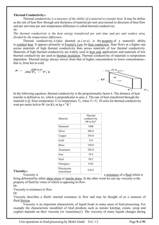 Unit operations in food processing by Mohit Jindal Vol. 1.2 Page 9 of 91
Thermal Conductivity:-
Thermal conductivity is a measure of the ability of a material to transfer heat. It may be define
as the rate of heat flow through unit thickness of material per unit area normal to direction of heat flow
and per unit time per unit temperature difference is called thermal conductivity.
Or
The thermal conductivity is the heat energy transferred per unit time and per unit surface area,
divided by the temperature difference.
Thermal conductivity, k (also denoted as λ or κ), is the property of a material's ability
to conduct heat. It appears primarily in Fourier's Law for heat conduction. Heat flows at a higher rate
across materials of high thermal conductivity than across materials of low thermal conductivity.
Materials of high thermal conductivity are widely used in heat sink applications and materials of low
thermal conductivity are used as thermal insulation. Thermal conductivity of materials is temperature
dependent. Thermal energy always moves from that of higher concentration to lower concentration--
that is, from hot to cold.
In the following equation, thermal conductivity is the proportionality factor k. The distance of heat
transfer is defined as ∆x, which is perpendicular to area A. The rate of heat transferred through the
material is Q, from temperature T1 to temperature T2, when T1>T2. SI units for thermal conductivity
watt per meter kelvin W/ (m K), m kg s-3
K-1
Viscosity:-
Viscosity is a resistance of a fluid which is
being deformed by either shear stress or tensile stress. In the other word we can say viscosity is the
property of fluid by virtue of which is opposing its flow.
Or
Viscosity is resistance to flow
Or
Viscosity describes a fluid's internal resistance to flow and may be thought of as a measure of
fluid friction.
Viscosity is an important characteristic of liquid foods in many areas of food processing. For
example the characteristic mouthfeel of food products such as tomato ketchup, cream, syrup and
yoghurt depends on their viscosity (or 'consistency'). The viscosity of many liquids changes during
Material
Thermal
conductivity
(W/m K)*
Diamond 1000
Silver 406.0
Copper 385.0
Gold 314
Brass 109.0
Aluminum 205.0
Iron 79.5
Steel 50.2
Fiberglass 0.04
Polystyrene
(styrofoam)
0.033
 