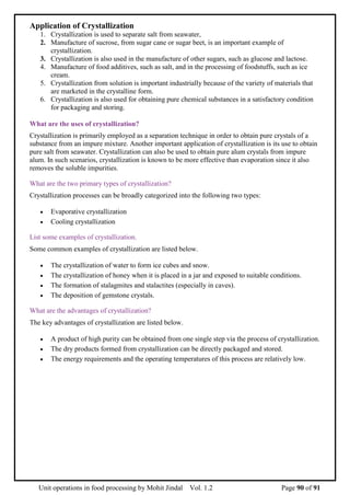 Unit operations in food processing by Mohit Jindal Vol. 1.2 Page 90 of 91
Application of Crystallization
1. Crystallization is used to separate salt from seawater,
2. Manufacture of sucrose, from sugar cane or sugar beet, is an important example of
crystallization.
3. Crystallization is also used in the manufacture of other sugars, such as glucose and lactose.
4. Manufacture of food additives, such as salt, and in the processing of foodstuffs, such as ice
cream.
5. Crystallization from solution is important industrially because of the variety of materials that
are marketed in the crystalline form.
6. Crystallization is also used for obtaining pure chemical substances in a satisfactory condition
for packaging and storing.
What are the uses of crystallization?
Crystallization is primarily employed as a separation technique in order to obtain pure crystals of a
substance from an impure mixture. Another important application of crystallization is its use to obtain
pure salt from seawater. Crystallization can also be used to obtain pure alum crystals from impure
alum. In such scenarios, crystallization is known to be more effective than evaporation since it also
removes the soluble impurities.
What are the two primary types of crystallization?
Crystallization processes can be broadly categorized into the following two types:
 Evaporative crystallization
 Cooling crystallization
List some examples of crystallization.
Some common examples of crystallization are listed below.
 The crystallization of water to form ice cubes and snow.
 The crystallization of honey when it is placed in a jar and exposed to suitable conditions.
 The formation of stalagmites and stalactites (especially in caves).
 The deposition of gemstone crystals.
What are the advantages of crystallization?
The key advantages of crystallization are listed below.
 A product of high purity can be obtained from one single step via the process of crystallization.
 The dry products formed from crystallization can be directly packaged and stored.
 The energy requirements and the operating temperatures of this process are relatively low.
 