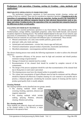 Unit operations in food processing by Mohit Jindal Vol. 1.2 Page 14 of 91
Preliminary Unit operation- Cleaning, sorting & Grading - aims, methods and
applications
PREPARATIVE OPERATIONS IN FOOD INDUSTRY
The preliminary preparative operations in food processing include cleaning, sorting and
grading of food raw material. These may be considered as separation operation. Cleaning involves the
separation of contaminants from the desired raw materials. Sorting involves the separation of
the raw materials into different categories based on their physical characteristics such as size,
shape and colour. Grading involves the separation of the raw materials into categories based on
the differences in their overall quality.
CLEANING OF FOOD RAW MATERIALS
Cleaning is an essential preliminary operation in any food industry. The ultimate quality of the
finished product, storage stability, organoleptic properties, safety from health hazards, and consumer
acceptance depend on cleaning process. The methods adopted depend on the type of raw material, type
and extent of contamination, the degree of cleaning to be achieved and the type of finished product.
Different food raw materials are associated with different types of contaminants. These include
 Mineral contaminants- soil, sand, stone metallic particles, grease and oil.
 plant part- stalks, pits, husks and rope,
 Animal parts and contaminants—excreta, hair, insects eggs and body part
 Chemical contamination- sprayed residues of pesticides, insecticides and fertilizers
 Microbial contaminants—microorganisms and their metabolites.
The chosen cleaning process must satisfy the following requirements in order to achieve the aforesaid
objective:-
1. The separation efficiency of the process must be high and consistent and should produce
minimum wastage of good material
2. Damage of cleaned raw material must be avoided.
3. Recontamination of the cleaned food should be avoided by complete removal of the
contaminants.
4. The design of the process equipment should be such that recontamination of the cleaned food
due to flying dust or wash water is prevented.
5. The cleaning process must leave the cleaned surface in acceptable condition,
6. The volume and concentration of liquid effluents must be kept be minimum and the effluents
should be disposed off effectively Complete cleaning of a raw material is not possible and in
practice, a balanced approach, considering the economic aspects of cleaning and the need to
produce good quality food, is usually adopted,
Cleaning Methods
The cleaning methods can be classified into two groups, namely
 Dry cleaning methods which include
screening, brushing, aspiration, abrasion and
magnetic separation
 Wet cleaning methods which include
soaking, spraying, flotation, ultrasonic
cleaning, filtration and settling.
Dry cleaning methods
These methods are relatively cheap and convenient
as the cleaned surface is dry However, a major
drawback is the spread of dust.
 