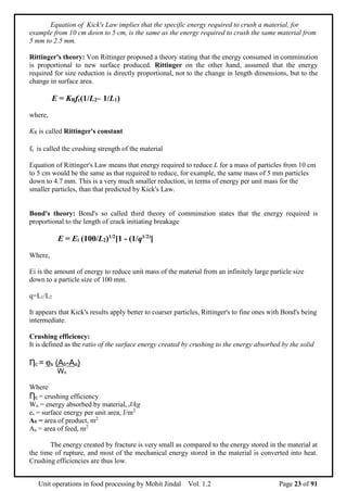 Unit operations in food processing by Mohit Jindal Vol. 1.2 Page 23 of 91
Equation of Kick's Law implies that the specific energy required to crush a material, for
example from 10 cm down to 5 cm, is the same as the energy required to crush the same material from
5 mm to 2.5 mm.
Rittinger's theory: Von Rittinger proposed a theory stating that the energy consumed in comminution
is proportional to new surface produced. Rittinger on the other hand, assumed that the energy
required for size reduction is directly proportional, not to the change in length dimensions, but to the
change in surface area.
E = KRfc(1/L2– 1/L1)
where,
KR is called Rittinger's constant
fc is called the crushing strength of the material
Equation of Rittinger's Law means that energy required to reduce L for a mass of particles from 10 cm
to 5 cm would be the same as that required to reduce, for example, the same mass of 5 mm particles
down to 4.7 mm. This is a very much smaller reduction, in terms of energy per unit mass for the
smaller particles, than that predicted by Kick's Law.
Bond's theory: Bond's so called third theory of comminution states that the energy required is
proportional to the length of crack initiating breakage
E = Ei (100/L2)1/2
[1 - (1/q1/2)
]
Where,
Ei is the amount of energy to reduce unit mass of the material from an infinitely large particle size
down to a particle size of 100 mm.
q=L1/L2
It appears that Kick's results apply better to coarser particles, Rittinger's to fine ones with Bond's being
intermediate.
Crushing efficiency:
It is defined as the ratio of the surface energy created by crushing to the energy absorbed by the solid
Ƞc = es (Ab-Aa)
Wn
Where
Ƞc = crushing efficiency
Wn = energy absorbed by material, J/kg
es = surface energy per unit area, J/m2
Ab = area of product, m2
Aa = area of feed, m2
The energy created by fracture is very small as compared to the energy stored in the material at
the time of rupture, and most of the mechanical energy stored in the material is converted into heat.
Crushing efficiencies are thus low.
 