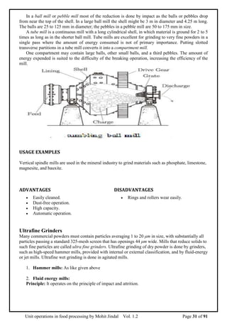 Unit operations in food processing by Mohit Jindal Vol. 1.2 Page 31 of 91
In a ball mill or pebble mill most of the reduction is done by impact as the balls or pebbles drop
from near the top of the shell. In a large ball mill the shell might be 3 m in diameter and 4.25 m long.
The balls are 25 to 125 mm in diameter; the pebbles in a pebble mill are 50 to 175 mm in size.
A tube mill is a continuous mill with a long cylindrical shell, in which material is ground for 2 to 5
times as long as in the shorter ball mill. Tube mills are excellent for grinding to very fine powders in a
single pass where the amount of energy consumed is not of primary importance. Putting slotted
transverse partitions in a tube mill converts it into a compartment mill.
One compartment may contain large balls, other small balls, and a third pebbles. The amount of
energy expended is suited to the difficulty of the breaking operation, increasing the efficiency of the
mill.
USAGE EXAMPLES
Vertical spindle mills are used in the mineral industry to grind materials such as phosphate, limestone,
magnesite, and bauxite.
ADVANTAGES DISADVANTAGES
 Easily cleaned.
 Dust-free operation.
 High capacity.
 Automatic operation.
 Rings and rollers wear easily.
Ultrafine Grinders
Many commercial powders must contain particles averaging 1 to 20 μm in size, with substantially all
particles passing a standard 325-mesh screen that has openings 44 μm wide. Mills that reduce solids to
such fine particles are called ultra fine grinders. Ultrafine grinding of dry powder is done by grinders,
such as high-speed hammer mills, provided with internal or external classification, and by fluid-energy
or jet mills. Ultrafine wet grinding is done in agitated mills.
1. Hammer mills: As like given above
2. Fluid energy mills:
Principle: It operates on the principle of impact and attrition.
 
