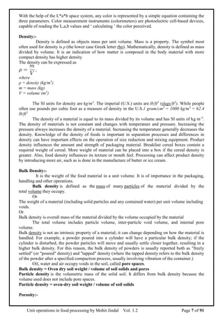 Unit operations in food processing by Mohit Jindal Vol. 1.2 Page 7 of 91
With the help of the L*a*b space system, any color is represented by a simple equation containing the
three parameters. Color measurement instruments (colorimeters) are photoelectric cell-based devices,
capable of reading the L,a,b values and ‘ calculating ’ the color perceived.
Density:-
Density is defined as objects mass per unit volume. Mass is a property. The symbol most
often used for density is ρ (the lower case Greek letter rho). Mathematically, density is defined as mass
divided by volume. It is an indication of how matter is composed in the body material with more
compact density has higher density
The density can be expressed as
where
ρ = density (kg/m3
)
m = mass (kg)
V = volume (m3
)
The SI units for density are kg/m3
. The imperial (U.S.) units are lb/ft3
(slugs/ft3
). While people
often use pounds per cubic foot as a measure of density in the U.S.1 gram/cm3
= 1000 kg/m3
= 62.4
lb/ft3
The density of a material is equal to its mass divided by its volume and has SI units of kg m-3
.
The density of materials is not constant and changes with temperature and pressure. Increasing the
pressure always increases the density of a material. Increasing the temperature generally decreases the
density. Knowledge of the density of foods is important in separation processes and differences in
density can have important effects on the operation of size reduction and mixing equipment. Product
density influences the amount and strength of packaging material. Breakfast cereal boxes contain a
required weight of cereal. More weight of material can be placed into a box if the cereal density is
greater. Also, food density influences its texture or mouth feel. Processing can affect product density
by introducing more air, such as is done in the manufacture of butter or ice cream.
Bulk Density:-
It is the weight of the food material in a unit volume. It is of importance in the packaging,
handling and other operations.
Bulk density is defined as the mass of many particles of the material divided by the
total volume they occupy.
Or
The weight of a material (including solid particles and any contained water) per unit volume including
voids.
Or
Bulk density is overall mass of the material divided by the volume occupied by the material
The total volume includes particle volume, inter-particle void volume, and internal pore
volume.
Bulk density is not an intrinsic property of a material; it can change depending on how the material is
handled. For example, a powder poured into a cylinder will have a particular bulk density; if the
cylinder is disturbed, the powder particles will move and usually settle closer together, resulting in a
higher bulk density. For this reason, the bulk density of powders is usually reported both as "freely
settled" (or "poured" density) and "tapped" density (where the tapped density refers to the bulk density
of the powder after a specified compaction process, usually involving vibration of the container.)
Oil, water and air occupy voids in the soil, called pore spaces.
Bulk density = Oven dry soil weight / volume of soil solids and pores
Particle density is the volumetric mass of the solid soil. It differs from bulk density because the
volume used does not include pore spaces.
Particle density = oven-dry soil weight / volume of soil solids
Porosity:-
 