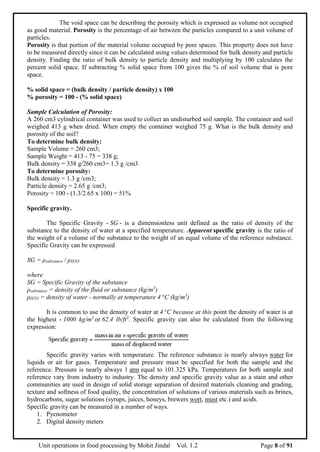 Unit operations in food processing by Mohit Jindal Vol. 1.2 Page 8 of 91
The void space can be describing the porosity which is expressed as volume not occupied
as good material. Porosity is the percentage of air between the particles compared to a unit volume of
particles.
Porosity is that portion of the material volume occupied by pore spaces. This property does not have
to be measured directly since it can be calculated using values determined for bulk density and particle
density. Finding the ratio of bulk density to particle density and multiplying by 100 calculates the
percent solid space. If subtracting % solid space from 100 gives the % of soil volume that is pore
space.
% solid space = (bulk density / particle density) x 100
% porosity = 100 - (% solid space)
Sample Calculation of Porosity:
A 260 cm3 cylindrical container was used to collect an undisturbed soil sample. The container and soil
weighed 413 g when dried. When empty the container weighed 75 g. What is the bulk density and
porosity of the soil?
To determine bulk density:
Sample Volume = 260 cm3;
Sample Weight = 413 - 75 = 338 g;
Bulk density = 338 g/260 cm3= 1.3 g /cm3
To determine porosity:
Bulk density = 1.3 g /cm3;
Particle density = 2.65 g /cm3;
Porosity = 100 - (1.3/2.65 x 100) = 51%
Specific gravity.
The Specific Gravity - SG - is a dimensionless unit defined as the ratio of density of the
substance to the density of water at a specified temperature. Apparent specific gravity is the ratio of
the weight of a volume of the substance to the weight of an equal volume of the reference substance.
Specific Gravity can be expressed
SG = ρsubstance / ρH2O
where
SG = Specific Gravity of the substance
ρsubstance = density of the fluid or substance (kg/m3
)
ρH2O = density of water - normally at temperature 4 o
C (kg/m3
)
It is common to use the density of water at 4 o
C because at this point the density of water is at
the highest - 1000 kg/m3
or 62.4 lb/ft3
. Specific gravity can also be calculated from the following
expression:
Specific gravity varies with temperature. The reference substance is nearly always water for
liquids or air for gases. Temperature and pressure must be specified for both the sample and the
reference. Pressure is nearly always 1 atm equal to 101.325 kPa. Temperatures for both sample and
reference vary from industry to industry. The density and specific gravity value as a stain and other
communities are used in design of solid storage separation of desired materials cleaning and grading,
texture and softness of food quality, the concentration of solutions of various materials such as brines,
hydrocarbons, sugar solutions (syrups, juices, honeys, brewers wort, must etc.) and acids.
Specific gravity can be measured in a number of ways.
1. Pycnometer
2. Digital density meters
 
