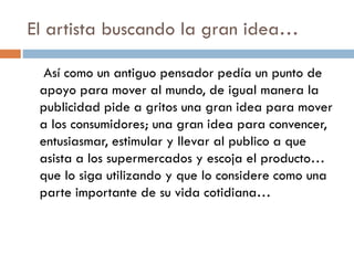 El artista buscando la gran idea…
Así como un antiguo pensador pedía un punto de
apoyo para mover al mundo, de igual manera la
publicidad pide a gritos una gran idea para mover
a los consumidores; una gran idea para convencer,
entusiasmar, estimular y llevar al publico a que
asista a los supermercados y escoja el producto…
que lo siga utilizando y que lo considere como una
parte importante de su vida cotidiana…
 