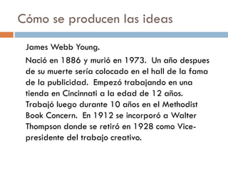 Cómo se producen las ideas
James Webb Young.
Nació en 1886 y murió en 1973. Un año despues
de su muerte sería colocado en el hall de la fama
de la publicidad. Empezó trabajando en una
tienda en Cincinnati a la edad de 12 años.
Trabajó luego durante 10 años en el Methodist
Book Concern. En 1912 se incorporó a Walter
Thompson donde se retiró en 1928 como Vice-
presidente del trabajo creativo.
 
