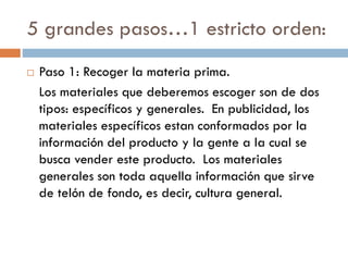 5 grandes pasos…1 estricto orden:
 Paso 1: Recoger la materia prima.
Los materiales que deberemos escoger son de dos
tipos: específicos y generales. En publicidad, los
materiales específicos estan conformados por la
información del producto y la gente a la cual se
busca vender este producto. Los materiales
generales son toda aquella información que sirve
de telón de fondo, es decir, cultura general.
 