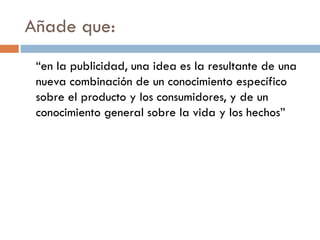 Añade que:
“en la publicidad, una idea es la resultante de una
nueva combinación de un conocimiento específico
sobre el producto y los consumidores, y de un
conocimiento general sobre la vida y los hechos”
 