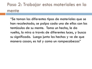 Paso 2: Trabajar estos materiales en la
mente
“Se toman los diferentes tipos de materiales que se
han recolectado; se palpa cada uno de ellos con los
tentáculos de su mente. Toma un hecho, le da
vuelta, lo mira a través de diferentes luces, y busca
su significado. Luego junta los hechos y ve de que
manera casan; es tal y como un rompecabezas”
 