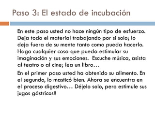 Paso 3: El estado de incubación
En este paso usted no hace ningún tipo de esfuerzo.
Deja todo el material trabajando por si solo; lo
deja fuera de su mente tanto como pueda hacerlo.
Haga cualquier cosa que pueda estimular su
imaginación y sus emociones. Escuche música, asista
al teatro o al cine; lea un libro…
En el primer paso usted ha obtenido su alimento. En
el segundo, lo masticó bien. Ahora se encuentra en
el proceso digestivo… Déjelo solo, pero estimule sus
jugos gástricos!!
 