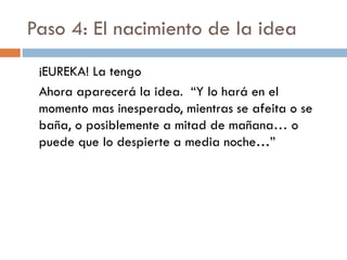 Paso 4: El nacimiento de la idea
¡EUREKA! La tengo
Ahora aparecerá la idea. “Y lo hará en el
momento mas inesperado, mientras se afeita o se
baña, o posiblemente a mitad de mañana… o
puede que lo despierte a media noche…”
 