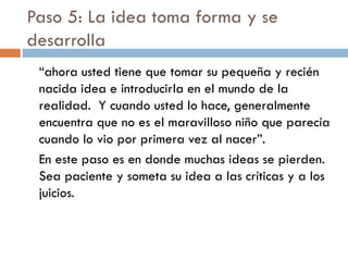 Paso 5: La idea toma forma y se
desarrolla
“ahora usted tiene que tomar su pequeña y recién
nacida idea e introducirla en el mundo de la
realidad. Y cuando usted lo hace, generalmente
encuentra que no es el maravilloso niño que parecía
cuando lo vio por primera vez al nacer”.
En este paso es en donde muchas ideas se pierden.
Sea paciente y someta su idea a las críticas y a los
juicios.
 