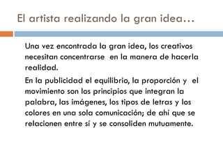 El artista realizando la gran idea…
Una vez encontrada la gran idea, los creativos
necesitan concentrarse en la manera de hacerla
realidad.
En la publicidad el equilibrio, la proporción y el
movimiento son los principios que integran la
palabra, las imágenes, los tipos de letras y los
colores en una sola comunicación; de ahí que se
relacionen entre sí y se consoliden mutuamente.
 
