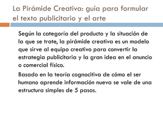 La Pirámide Creativa: guía para formular
el texto publicitario y el arte
Según la categoría del producto y la situación de
la que se trate, la pirámide creativa es un modelo
que sirve al equipo creativo para convertir la
estrategia publicitaria y la gran idea en el anuncio
o comercial físico.
Basado en la teoría cognocitiva de cómo el ser
humano aprende información nueva se vale de una
estructura simples de 5 pasos.
 