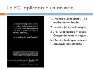 La P.C. aplicada a un anuncio
1.- Atención: Si necesitas….La
madre de los Beatles.
2.- Interés: (el espacio negro)
3 y 4.- Credibilidad y deseo:
Cuerpo del texto y slogan.
5.- Acción: Texto que induce a
conseguir mas atención
 