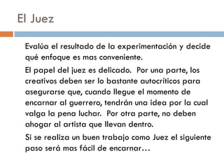 El Juez
Evalúa el resultado de la experimentación y decide
qué enfoque es mas conveniente.
El papel del juez es delicado. Por una parte, los
creativos deben ser lo bastante autocríticos para
asegurarse que, cuando llegue el momento de
encarnar al guerrero, tendrán una idea por la cual
valga la pena luchar. Por otra parte, no deben
ahogar al artista que llevan dentro.
Si se realiza un buen trabajo como Juez el siguiente
paso será mas fácil de encarnar…
 