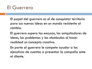 El Guerrero
El papel del guerrero es el de conquistar territorio
para sus nuevas ideas en un mundo resistente al
cambio.
El guerrero supera las excusas, los aniquiladores de
ideas, los problemas y los obstáculos al hacer
realidad un concepto creativo.
En parte al guerrero le compete ayudar a los
ejecutivos de cuentas a presentar la campaña ante
el cliente.
 