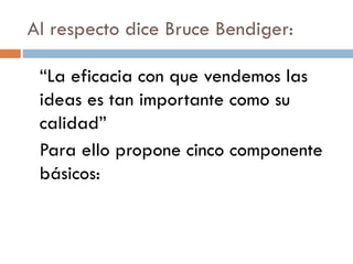 Al respecto dice Bruce Bendiger:
“La eficacia con que vendemos las
ideas es tan importante como su
calidad”
Para ello propone cinco componente
básicos:
 