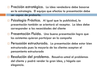  Precisión estratégica. La idea vendedora debe basarse
en la estrategia. El equipo que efectúa la presentación debe
ser capaz de probarla.
 Psicología Práctica. Al igual que la publicidad, la
presentación también se orientará al receptor. La idea debe
corresponder a las necesidades del cliente
 Presentación Fluida. Una buena presentación logra que
los asistentes quieran participar en la campaña
 Persuasión estructurada. La presentación debe estar bien
estructurada pues la mayoría de los clientes aceptan el
pensamiento estructurado
 Resolución del problema. Resuelva usted el problemas
del cliente y podrá vender la gran idea, y hágalo con
elegancia.
 