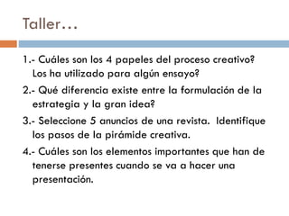 Taller…
1.- Cuáles son los 4 papeles del proceso creativo?
Los ha utilizado para algún ensayo?
2.- Qué diferencia existe entre la formulación de la
estrategia y la gran idea?
3.- Seleccione 5 anuncios de una revista. Identifique
los pasos de la pirámide creativa.
4.- Cuáles son los elementos importantes que han de
tenerse presentes cuando se va a hacer una
presentación.
 
