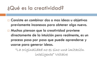 ¿Qué es la creatividad?
 Consiste en combinar dos o mas ideas u objetivos
previamente inconexos para obtener algo nuevo.
 Muchos piensan que la creatividad proviene
directamente de la intuición pero realmente, es un
proceso paso por paso que puede aprenderse y
usarse para generar ideas.
“La originalidad no es sino una imitación
inteligente” Voltaire
 