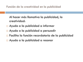 Función de la creatividad en la publicidad
Al hacer más llamativa la publicidad, la
creatividad:
 Ayuda a la publicidad a informar
 Ayuda a la publicidad a persuadir
 Facilita la función recordatoria de la publicidad
 Ayuda a la publicidad a resonar
 