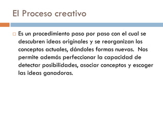 El Proceso creativo
 Es un procedimiento paso por paso con el cual se
descubren ideas originales y se reorganizan los
conceptos actuales, dándoles formas nuevas. Nos
permite además perfeccionar la capacidad de
detectar posibilidades, asociar conceptos y escoger
las ideas ganadoras.
 