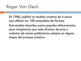 Roger Von Oech
En 1986, publicó un modelo creativo de 4 pasos
que utilizan las 100 compañías de Fortune.
Este modelo describe cuatro papeles diferenciados
pero imaginarios que todo director de arte o
redactor de textos publicitarios adopta en alguna
etapa del proceso creativo:
 