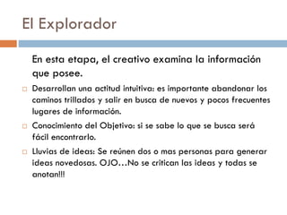 El Explorador
En esta etapa, el creativo examina la información
que posee.
 Desarrollan una actitud intuitiva: es importante abandonar los
caminos trillados y salir en busca de nuevos y pocos frecuentes
lugares de información.
 Conocimiento del Objetivo: si se sabe lo que se busca será
fácil encontrarlo.
 Lluvias de ideas: Se reúnen dos o mas personas para generar
ideas novedosas. OJO…No se critican las ideas y todas se
anotan!!!
 
