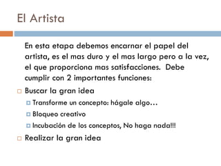 El Artista
En esta etapa debemos encarnar el papel del
artista, es el mas duro y el mas largo pero a la vez,
el que proporciona mas satisfacciones. Debe
cumplir con 2 importantes funciones:
 Buscar la gran idea
 Transforme un concepto: hágale algo…
 Bloqueo creativo
 Incubación de los conceptos, No haga nada!!!
 Realizar la gran idea
 