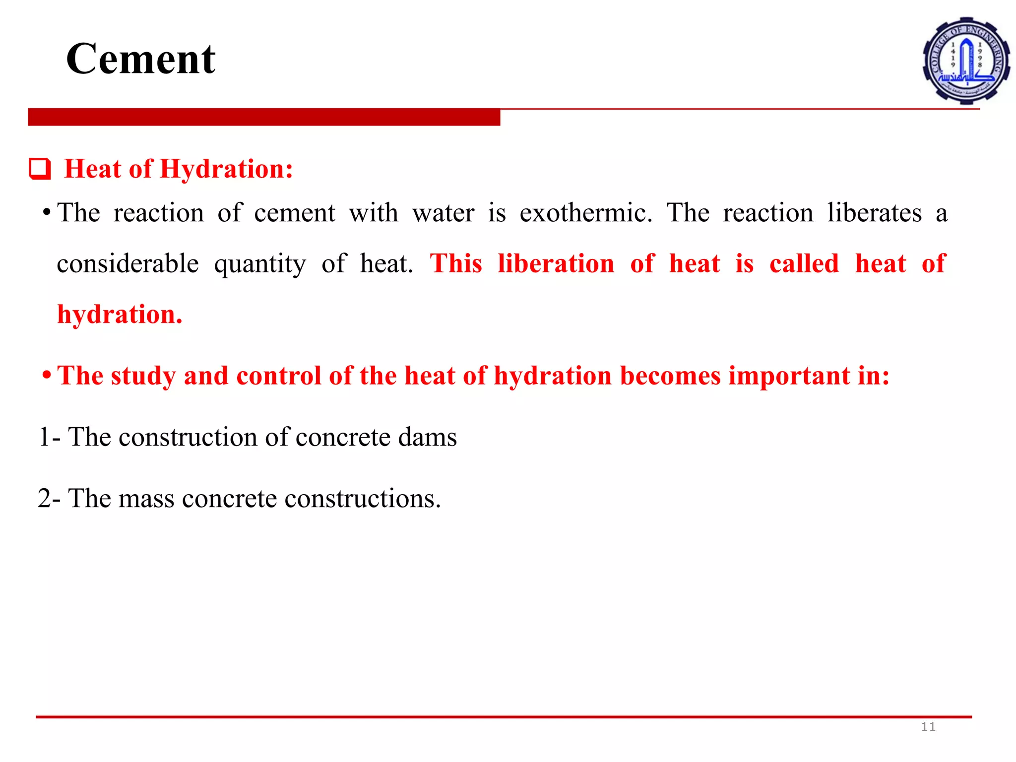 Cement
11
❑ Heat of Hydration:
• The reaction of cement with water is exothermic. The reaction liberates a
considerable quantity of heat. This liberation of heat is called heat of
hydration.
• The study and control of the heat of hydration becomes important in:
1- The construction of concrete dams
2- The mass concrete constructions.
‫ح‬
‫ر‬
‫ا‬
‫ر‬
‫ة‬
‫ا‬
‫ل‬
‫ت‬
‫ر‬
‫ط‬
‫ي‬
‫ب‬
:
•
‫ت‬
‫ف‬
‫ا‬
‫ع‬
‫ل‬
‫ا‬
0
‫س‬
‫م‬
‫ن‬
‫ت‬
‫م‬
‫ع‬
‫ا‬
7
‫ا‬
‫ء‬
‫ط‬
‫ا‬
‫ر‬
‫د‬
‫ل‬
‫ل‬
‫ح‬
‫ر‬
‫ا‬
‫ر‬
‫ة‬
.
‫ي‬
‫ح‬
‫ر‬
‫ر‬
‫ا‬
‫ل‬
‫ت‬
‫ف‬
‫ا‬
‫ع‬
‫ل‬
‫ك‬
‫م‬
‫ي‬
‫ة‬
‫ك‬
‫ب‬
‫ي‬
‫ر‬
‫ة‬
‫م‬
‫ن‬
‫ا‬
‫ل‬
‫ح‬
‫ر‬
‫ا‬
‫ر‬
‫ة‬
.
‫ي‬
‫س‬
‫م‬
‫ى‬
‫ه‬
‫ذ‬
‫ا‬
‫ا‬
‫ل‬
‫ت‬
‫ح‬
‫ر‬
‫ر‬
‫م‬
‫ن‬
‫ا‬
‫ل‬
‫ح‬
‫ر‬
‫ا‬
‫ر‬
‫ة‬
‫ح‬
‫ر‬
‫ا‬
‫ر‬
‫ة‬
‫ا‬
‫ل‬
‫ت‬
‫ر‬
‫ط‬
‫ي‬
‫ب‬
.
•
‫ت‬
‫ص‬
‫ب‬
‫ح‬
‫د‬
‫ر‬
‫ا‬
‫س‬
‫ة‬
‫ح‬
‫ر‬
‫ا‬
‫ر‬
‫ة‬
‫ا‬
‫ل‬
‫ت‬
‫ر‬
‫ط‬
‫ي‬
‫ب‬
‫و‬
‫ا‬
‫ل‬
‫ت‬
‫ح‬
‫ك‬
‫م‬
‫ف‬
‫ي‬
‫ه‬
‫ا‬
‫م‬
‫ه‬
‫م‬
‫ة‬
‫ف‬
‫ي‬
:
1
-
‫ب‬
‫ن‬
‫ا‬
‫ء‬
‫ا‬
‫ل‬
‫س‬
‫د‬
‫و‬
‫د‬
‫ا‬
‫ل‬
‫خ‬
‫ر‬
‫س‬
‫ا‬
‫ن‬
‫ي‬
‫ة‬
2
-
‫ا‬
C
‫ن‬
‫ش‬
‫ا‬
‫ء‬
‫ا‬
‫ت‬
‫ا‬
‫ل‬
‫خ‬
‫ر‬
‫س‬
‫ا‬
‫ن‬
‫ي‬
‫ة‬
‫ا‬
‫ل‬
‫ج‬
‫م‬
‫ا‬
‫ع‬
‫ي‬
‫ة‬
.
 